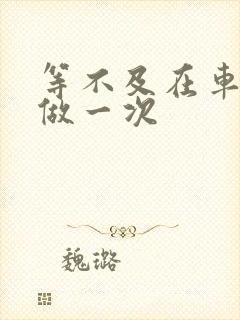 等不及在车里先做一次