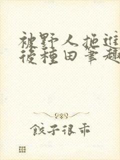 被野人拖进山洞后种田笔趣阁