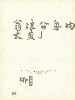 翁浪公息肉吊大太爽J