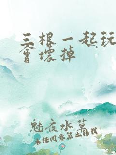 三根一起玩真的会坏掉