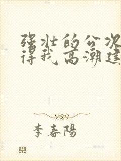 强壮的公次次弄得我高潮建国