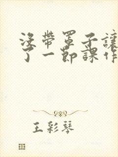 没带罩子让他C了一节课作文动漫