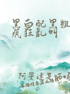 黑白配黑粗硬大疯狂乱叫