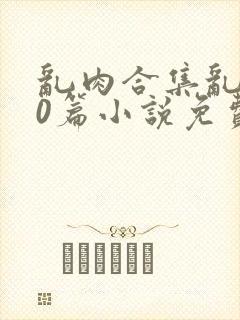 乱肉合集乱500篇小说免费下载