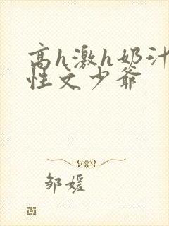 高h激h奶汁双性文少爷