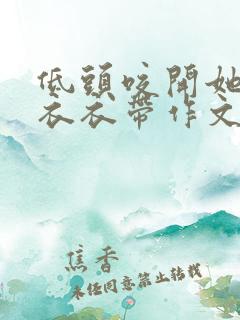 低头咬开她的小衣衣带作文