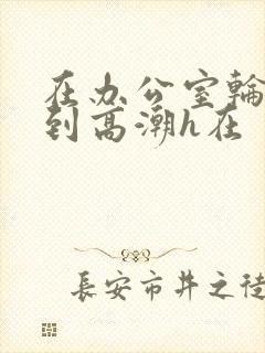 在办公室轮流澡到高潮h在