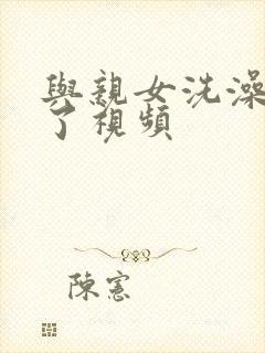 与亲女洗澡时伦了视频