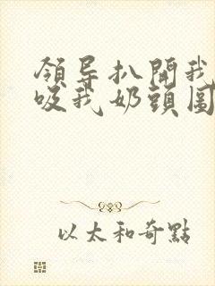 领导扒开我奶罩吸我奶头图片