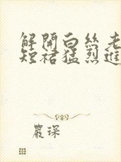 解开白丝老师的短裙猛烈进入