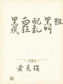 黑白配黑粗硬大疯狂乱叫