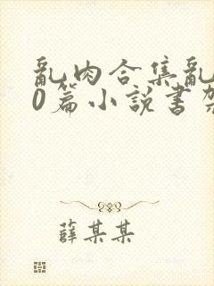 乱肉合集乱500篇小说书架下载TXT