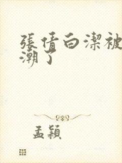 张倩白洁被弄高潮了