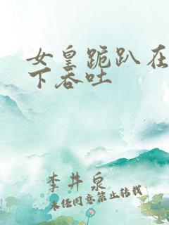 女皇跪趴在龙椅下吞吐