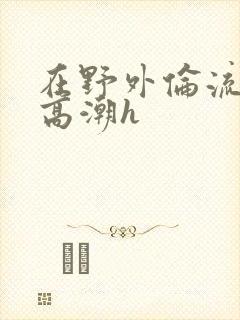 在野外伦流澡到高潮h