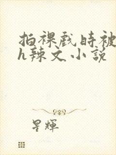 拍裸戏时被c了h辣文小说