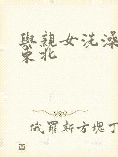 与亲女洗澡伦了东北