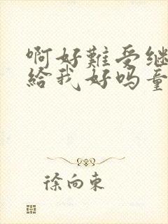 啊好难受继续再给我好吗童声版