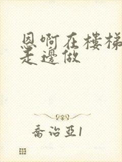 恩啊在楼梯上边走边做