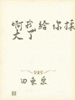 啊我给你揉揉就大了