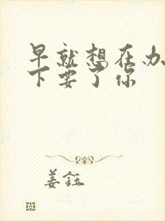 早就想在办公桌下要了你