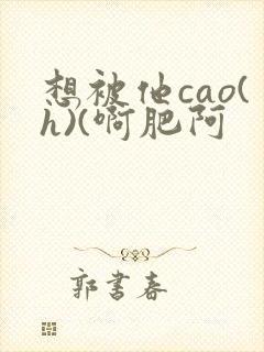 想被他cao(h)(啊肥阿