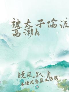 被太子伦流澡到高潮h