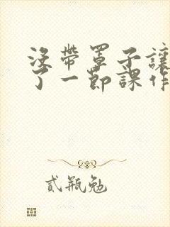 没带罩子让他C了一节课作文知乎