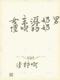 女主涨奶男主装傻吃的奶