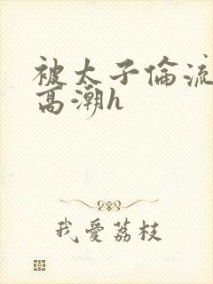 被太子伦流澡到高潮h