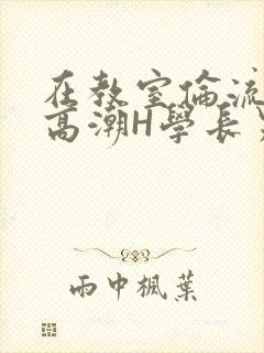 在教室伦流澡到高潮H学长男男