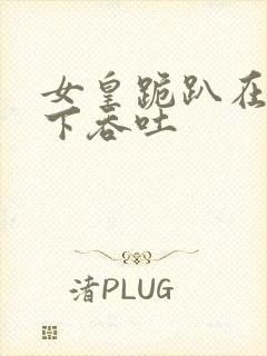 女皇跪趴在龙椅下吞吐