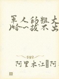 军人的粗大(h)哈~拔不出来