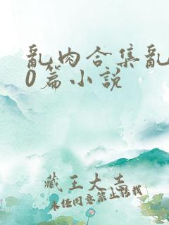 乱肉合集乱500篇小说