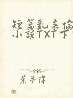 短篇乱来伦系列小说TXT下载