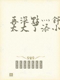 再深点灬舒服灬太大了添小书