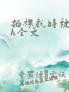 拍裸戏时被c了h全文