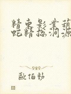 精东影业葫芦娃蛇精总洞源