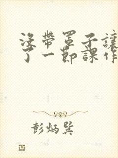 没带罩子让他C了一节课作文动漫