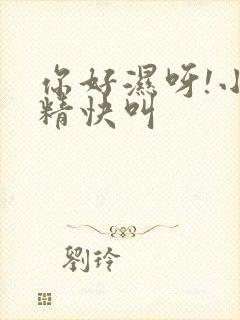 你好湿呀!小妖精快叫