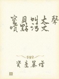 宝贝叫大声点多喷点污文