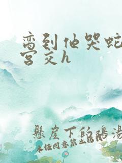 脔到他哭蛇双根宫交h