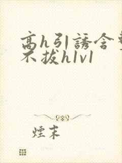 高h引诱含整夜不拔h1v1