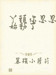 丫头你忍忍我开始动了