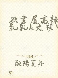 欲书屋高辣h文乱乳h文视频