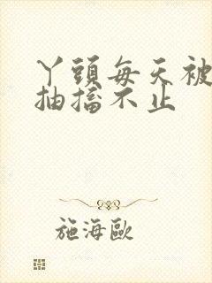 丫头每天被弄的抽搐不止