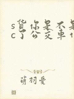 s货你是不是欠c了公交车作文渺