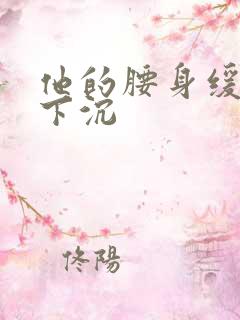 他的腰身缓慢的下沉