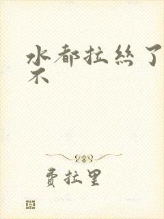 水都拉丝了还说不