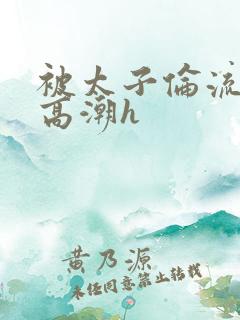 被太子伦流澡到高潮h